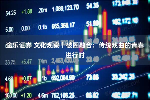 途乐证券 文化观察丨破圈融合：传统戏曲的青春进行时