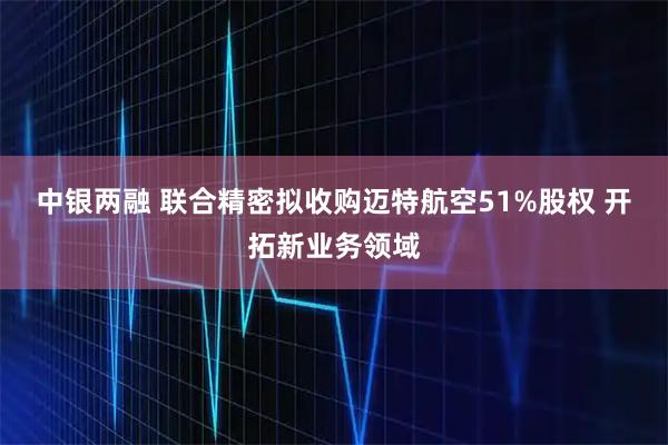 中银两融 联合精密拟收购迈特航空51%股权 开拓新业务领域