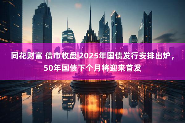 同花财富 债市收盘|2025年国债发行安排出炉，50年国债下个月将迎来首发