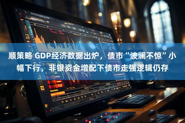 顺策略 GDP经济数据出炉，债市“波澜不惊”小幅下行，非银资金增配下债市走强逻辑仍存