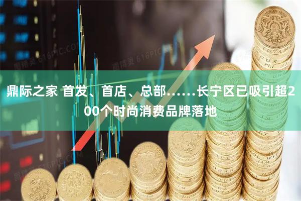 鼎际之家 首发、首店、总部……长宁区已吸引超200个时尚消费品牌落地
