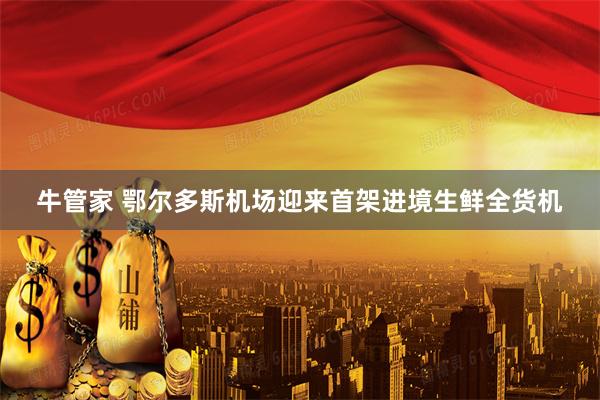 牛管家 鄂尔多斯机场迎来首架进境生鲜全货机