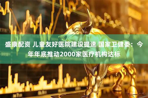 盛康配资 儿童友好医院建设提速 国家卫健委：今年年底推动2000家医疗机构达标