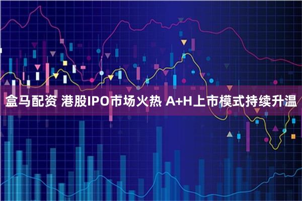 盒马配资 港股IPO市场火热 A+H上市模式持续升温
