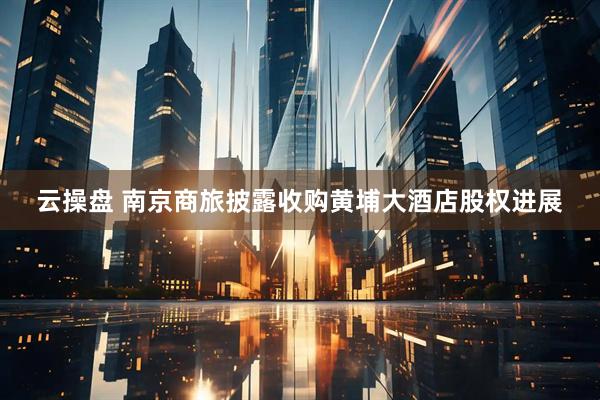 云操盘 南京商旅披露收购黄埔大酒店股权进展