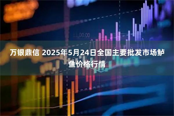 万银鼎信 2025年5月24日全国主要批发市场鲈鱼价格行情