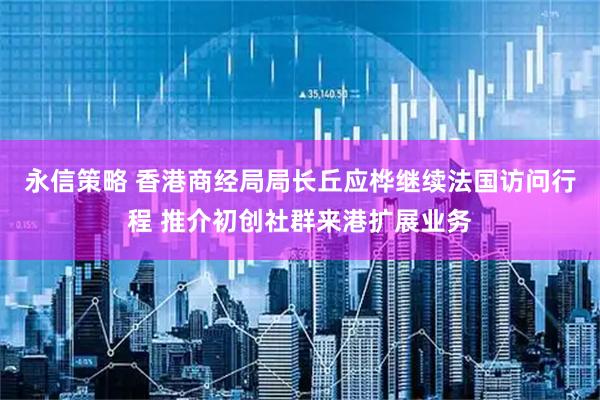 永信策略 香港商经局局长丘应桦继续法国访问行程 推介初创社群来港扩展业务