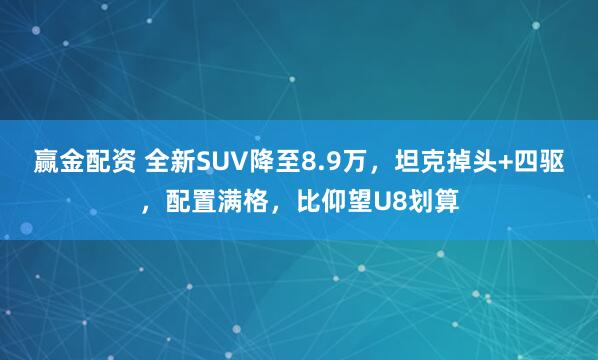 赢金配资 全新SUV降至8.9万，坦克掉头+四驱，配置满格，比仰望U8划算