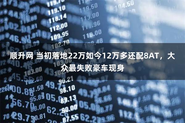 顺升网 当初落地22万如今12万多还配8AT，大众最失败豪车现身