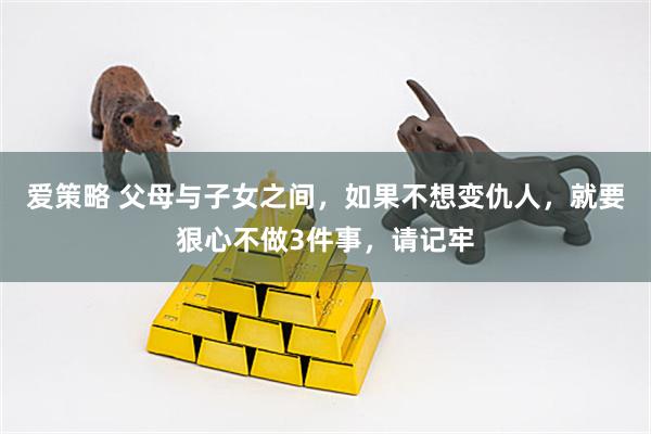 爱策略 父母与子女之间，如果不想变仇人，就要狠心不做3件事，请记牢