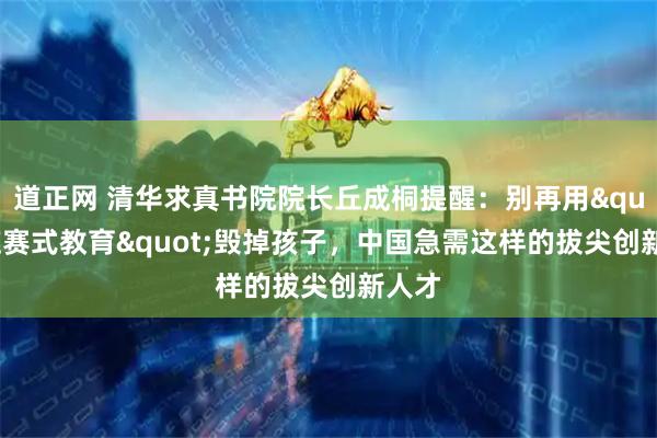 道正网 清华求真书院院长丘成桐提醒：别再用&quot;应赛式教育&quot;毁掉孩子，中国急需这样的拔尖创新人才