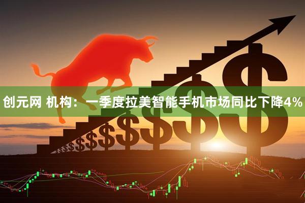 创元网 机构：一季度拉美智能手机市场同比下降4%